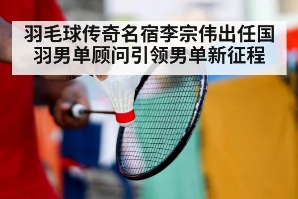 羽毛球传奇名宿李宗伟出任国羽男单顾问引领男单新征程