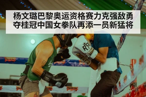 杨文璐巴黎奥运资格赛力克强敌勇夺桂冠中国女拳队再添一员新猛将