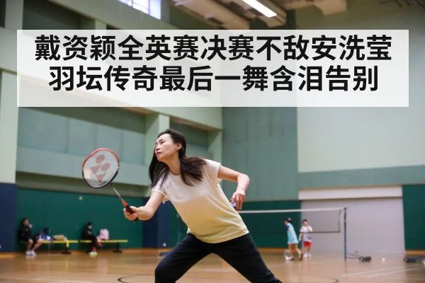 戴资颖全英赛决赛不敌安洗莹 羽坛传奇最后一舞含泪告别