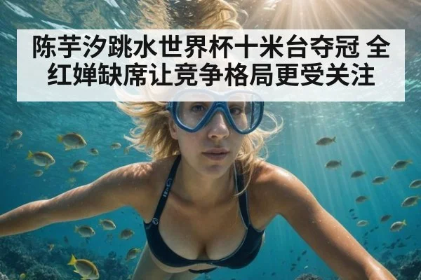 陈芋汐跳水世界杯十米台夺冠 全红婵缺席让竞争格局更受关注